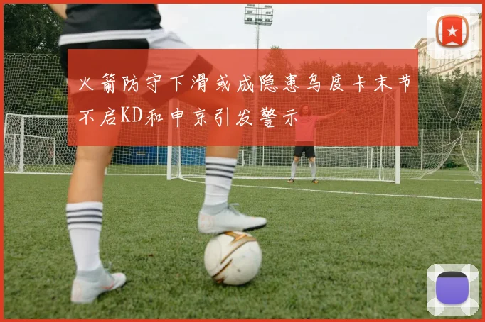 火箭防守下滑或成隐患乌度卡末节不启KD和申京引发警示