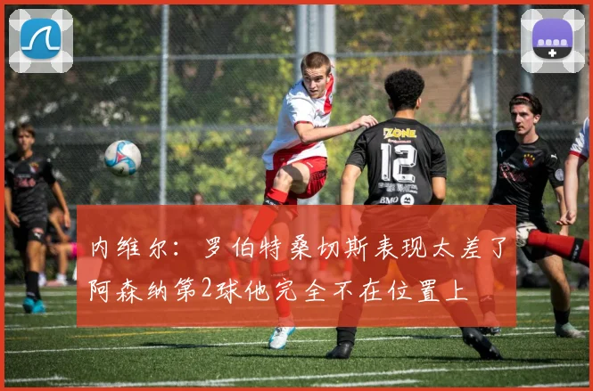 内维尔：罗伯特桑切斯表现太差了阿森纳第2球他完全不在位置上