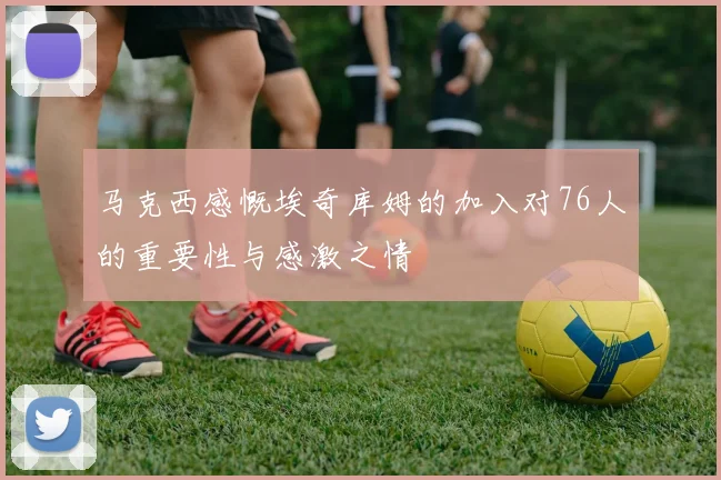 马克西感慨埃奇库姆的加入对76人的重要性与感激之情