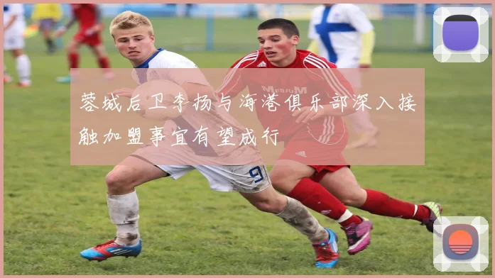 蓉城后卫李扬与海港俱乐部深入接触加盟事宜有望成行