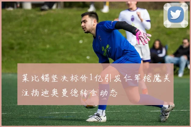 莱比锡坚决标价1亿引发仁军枪魔关注扬迪奥曼德转会动态