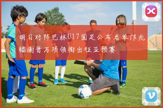 明日对阵巴林U17国足公布名单邝兆镭谢晋万项领衔出征亚预赛