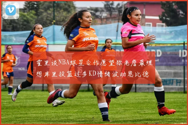 霍里谈NBA球星合作愿望称老詹最理想库里投篮过多KD情绪波动恩比德伤病困扰