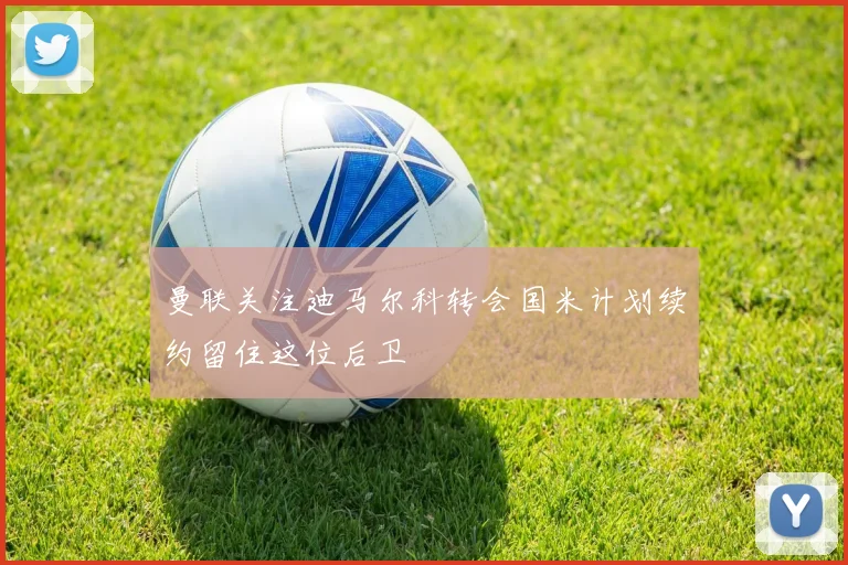 曼联关注迪马尔科转会国米计划续约留住这位后卫