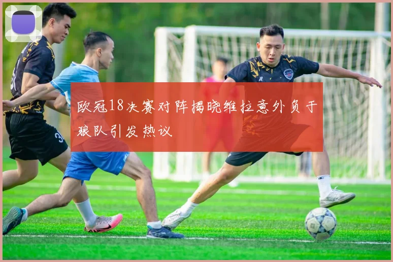 欧冠18决赛对阵揭晓维拉意外负于狼队引发热议