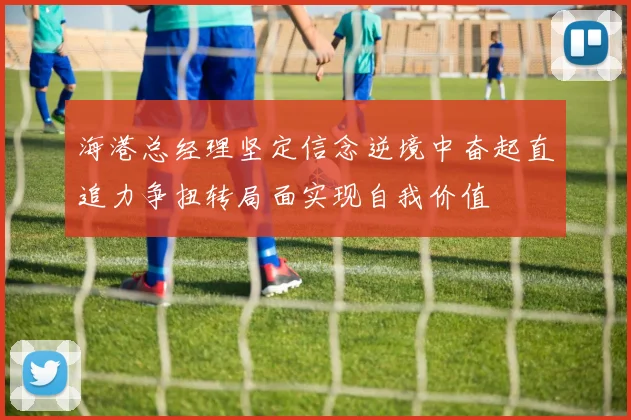 海港总经理坚定信念逆境中奋起直追力争扭转局面实现自我价值