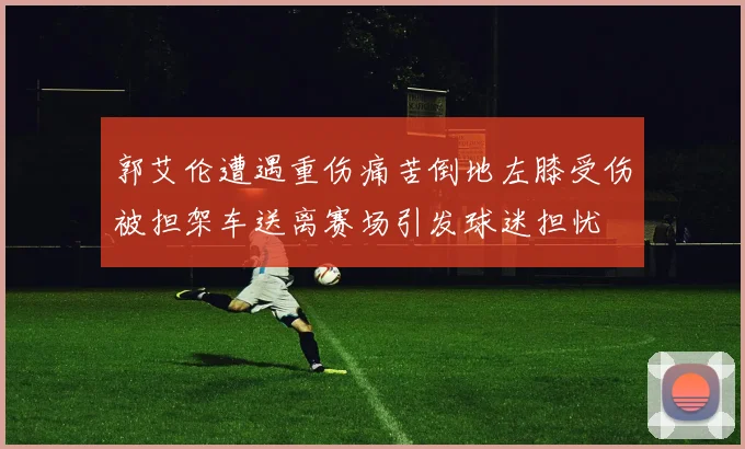 郭艾伦遭遇重伤痛苦倒地左膝受伤被担架车送离赛场引发球迷担忧