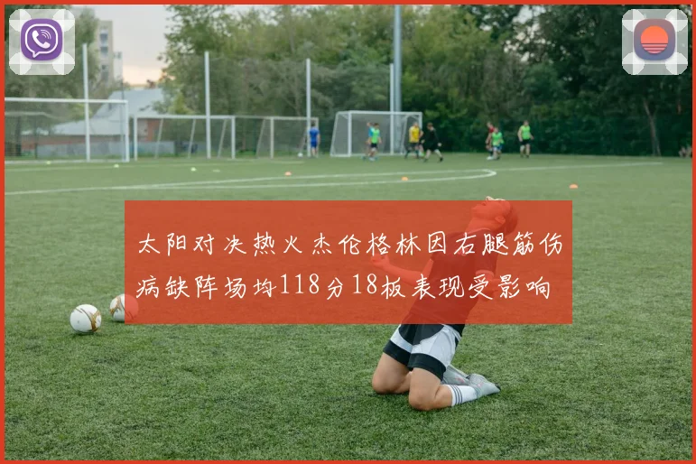 太阳对决热火杰伦格林因右腿筋伤病缺阵场均118分18板表现受影响