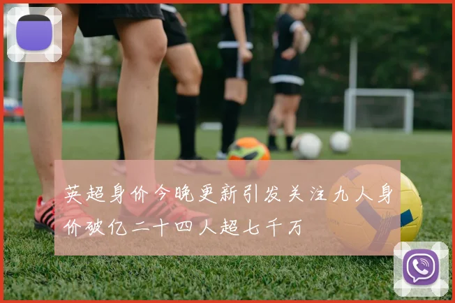 英超身价今晚更新引发关注九人身价破亿二十四人超七千万