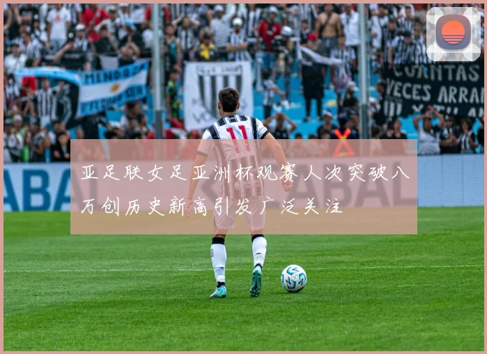 亚足联女足亚洲杯观赛人次突破八万创历史新高引发广泛关注