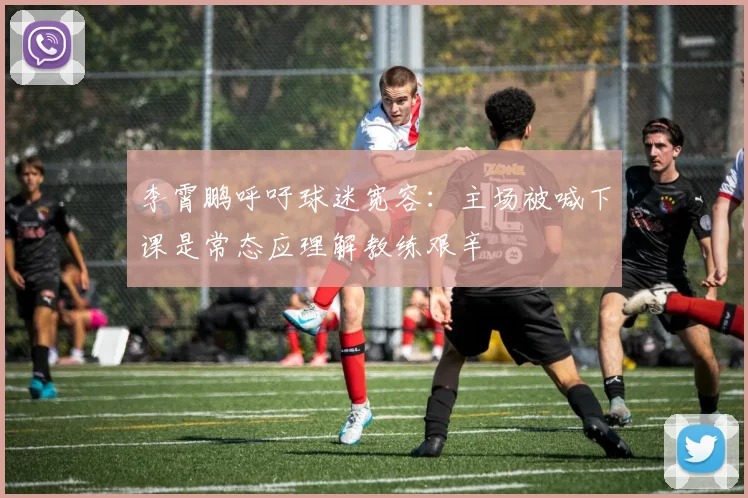 李霄鹏呼吁球迷宽容：主场被喊下课是常态应理解教练艰辛