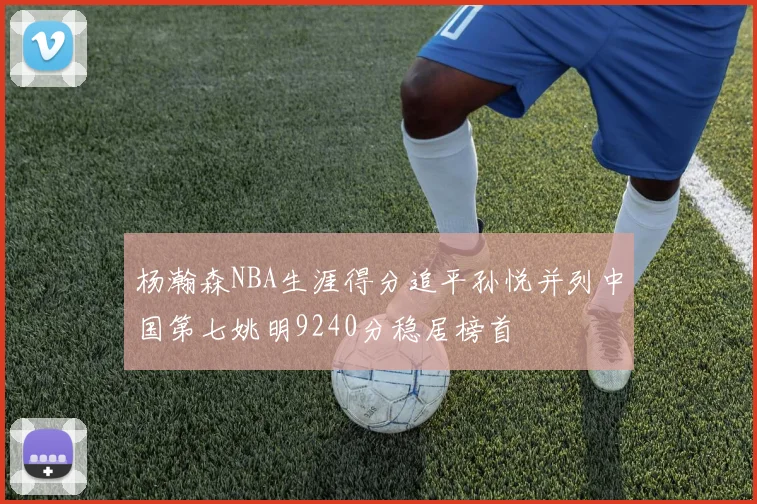 杨瀚森NBA生涯得分追平孙悦并列中国第七姚明9240分稳居榜首