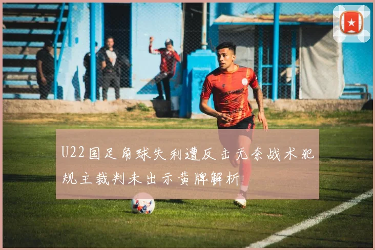 U22国足角球失利遭反击无奈战术犯规主裁判未出示黄牌解析