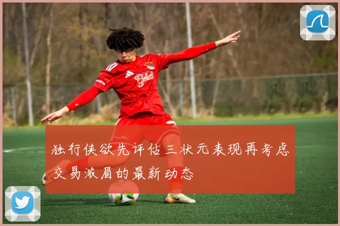 独行侠欲先评估三状元表现再考虑交易浓眉的最新动态