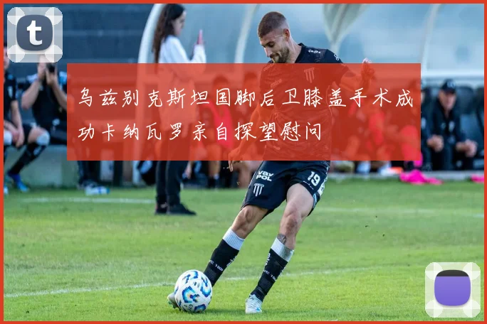乌兹别克斯坦国脚后卫膝盖手术成功卡纳瓦罗亲自探望慰问