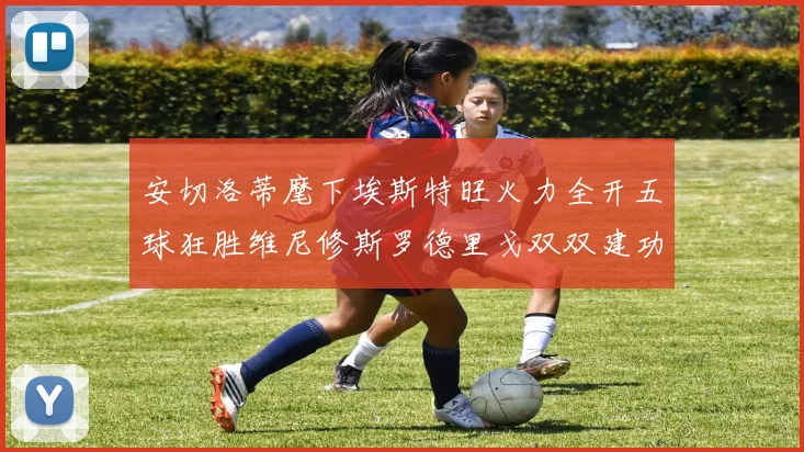 安切洛蒂麾下埃斯特旺火力全开五球狂胜维尼修斯罗德里戈双双建功