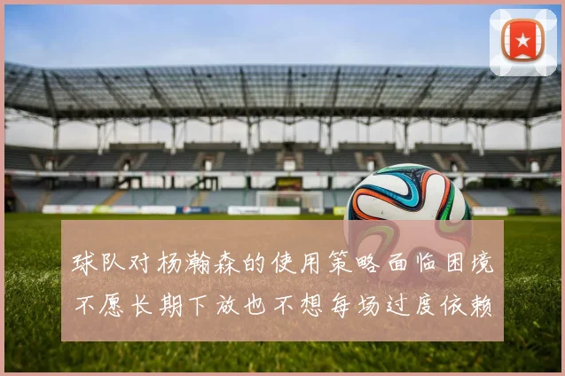 球队对杨瀚森的使用策略面临困境不愿长期下放也不想每场过度依赖