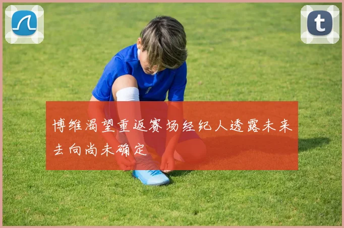 博维渴望重返赛场经纪人透露未来去向尚未确定