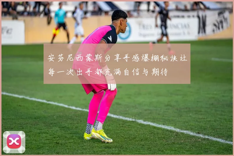 安芬尼西蒙斯分享手感爆棚秘诀让每一次出手都充满自信与期待