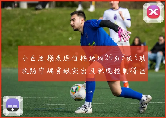 小白近期表现惊艳场均20分5板5助攻防守端贡献突出且犯规控制得当
