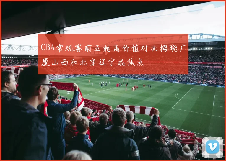 CBA常规赛前五轮高价值对决揭晓广厦山西和北京辽宁成焦点