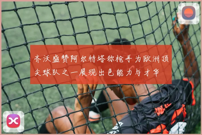 齐沃盛赞阿尔特塔称枪手为欧洲顶尖球队之一展现出色能力与才华