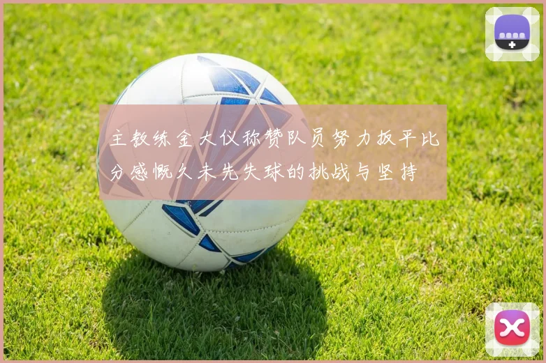 主教练金大仪称赞队员努力扳平比分感慨久未先失球的挑战与坚持