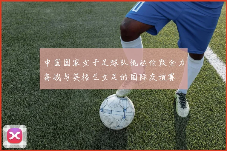 中国国家女子足球队抵达伦敦全力备战与英格兰女足的国际友谊赛