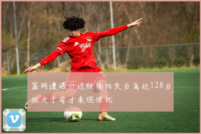 篮网遭遇六连败场均失分高达128分仅次于奇才表现堪忧