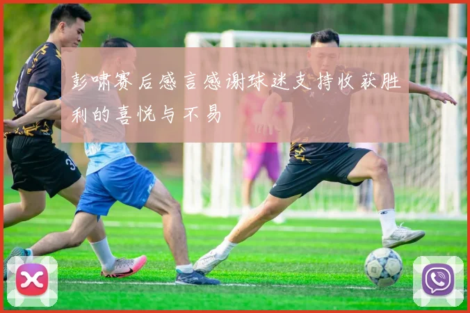 彭啸赛后感言感谢球迷支持收获胜利的喜悦与不易
