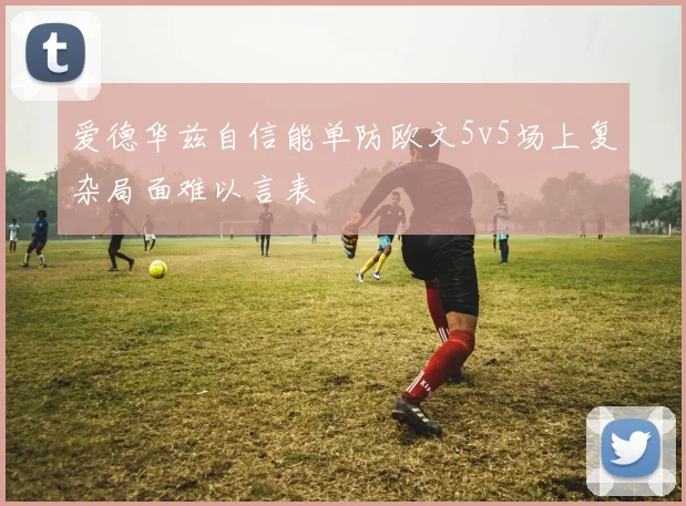 爱德华兹自信能单防欧文5v5场上复杂局面难以言表